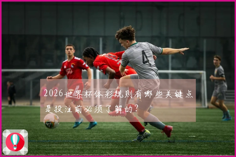 2026世界杯体彩规则有哪些关键点是投注前必须了解的?
